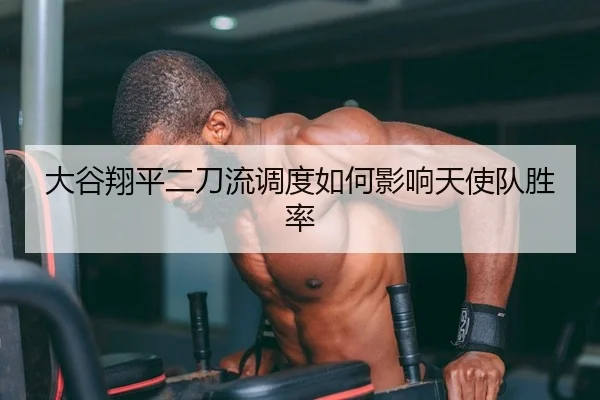大谷翔平二刀流调度如何影响天使队胜率